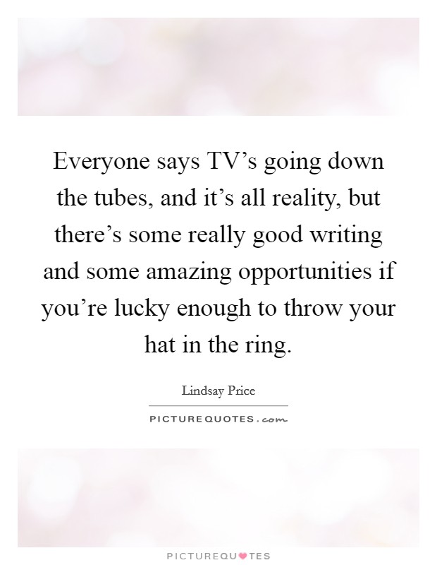 Everyone says TV's going down the tubes, and it's all reality, but there's some really good writing and some amazing opportunities if you're lucky enough to throw your hat in the ring. Picture Quote #1