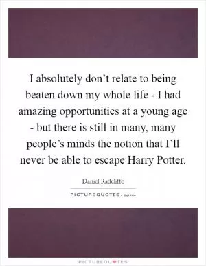 I absolutely don’t relate to being beaten down my whole life - I had amazing opportunities at a young age - but there is still in many, many people’s minds the notion that I’ll never be able to escape Harry Potter Picture Quote #1
