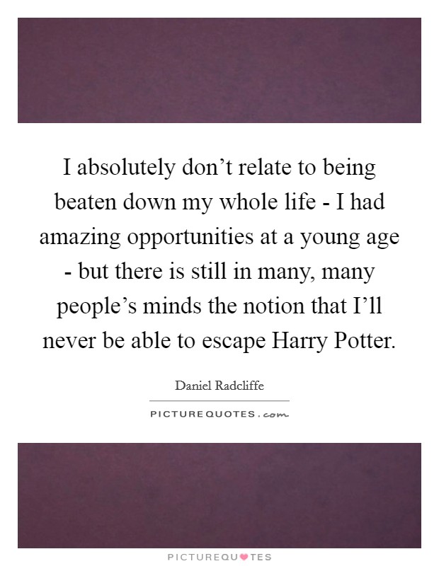I absolutely don't relate to being beaten down my whole life - I had amazing opportunities at a young age - but there is still in many, many people's minds the notion that I'll never be able to escape Harry Potter. Picture Quote #1