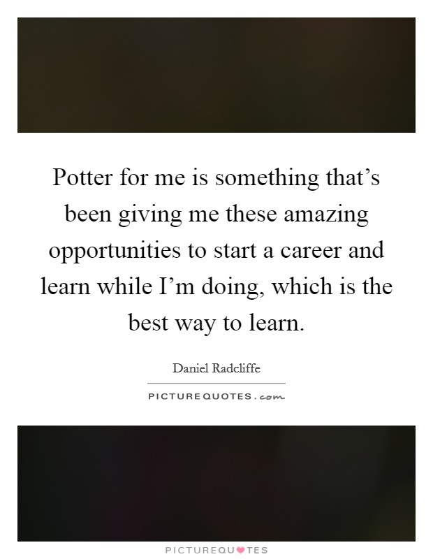 Potter for me is something that's been giving me these amazing opportunities to start a career and learn while I'm doing, which is the best way to learn. Picture Quote #1