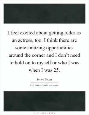 I feel excited about getting older as an actress, too. I think there are some amazing opportunities around the corner and I don’t need to hold on to myself or who I was when I was 25 Picture Quote #1