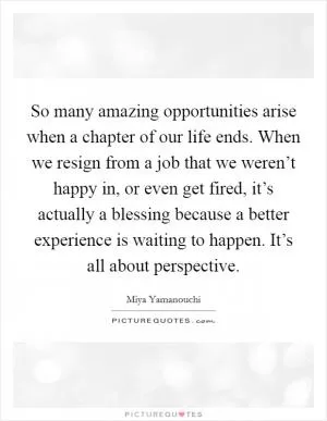 So many amazing opportunities arise when a chapter of our life ends. When we resign from a job that we weren’t happy in, or even get fired, it’s actually a blessing because a better experience is waiting to happen. It’s all about perspective Picture Quote #1