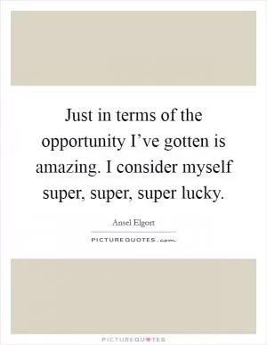 Just in terms of the opportunity I’ve gotten is amazing. I consider myself super, super, super lucky Picture Quote #1
