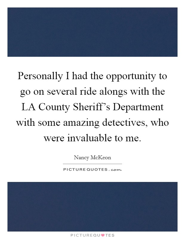 Personally I had the opportunity to go on several ride alongs with the LA County Sheriff's Department with some amazing detectives, who were invaluable to me. Picture Quote #1