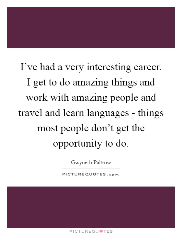 I've had a very interesting career. I get to do amazing things and work with amazing people and travel and learn languages - things most people don't get the opportunity to do. Picture Quote #1