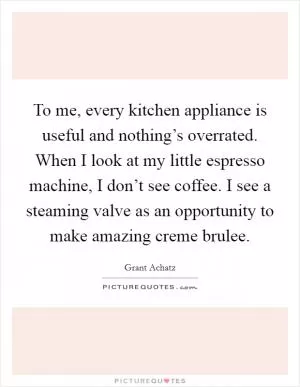 To me, every kitchen appliance is useful and nothing’s overrated. When I look at my little espresso machine, I don’t see coffee. I see a steaming valve as an opportunity to make amazing creme brulee Picture Quote #1
