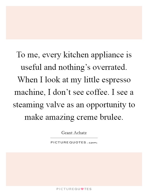 To me, every kitchen appliance is useful and nothing's overrated. When I look at my little espresso machine, I don't see coffee. I see a steaming valve as an opportunity to make amazing creme brulee. Picture Quote #1