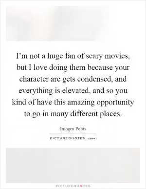 I’m not a huge fan of scary movies, but I love doing them because your character arc gets condensed, and everything is elevated, and so you kind of have this amazing opportunity to go in many different places Picture Quote #1