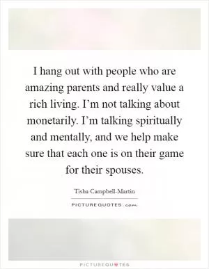 I hang out with people who are amazing parents and really value a rich living. I’m not talking about monetarily. I’m talking spiritually and mentally, and we help make sure that each one is on their game for their spouses Picture Quote #1