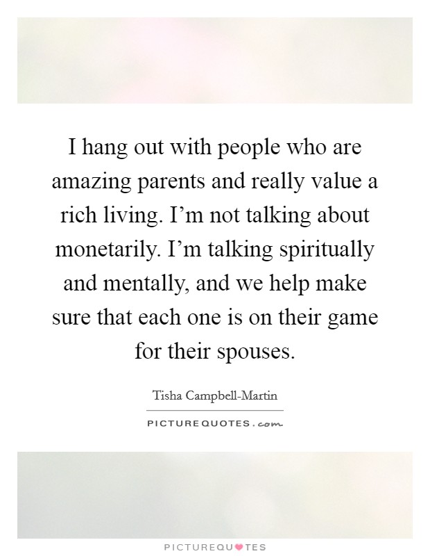 I hang out with people who are amazing parents and really value a rich living. I'm not talking about monetarily. I'm talking spiritually and mentally, and we help make sure that each one is on their game for their spouses. Picture Quote #1