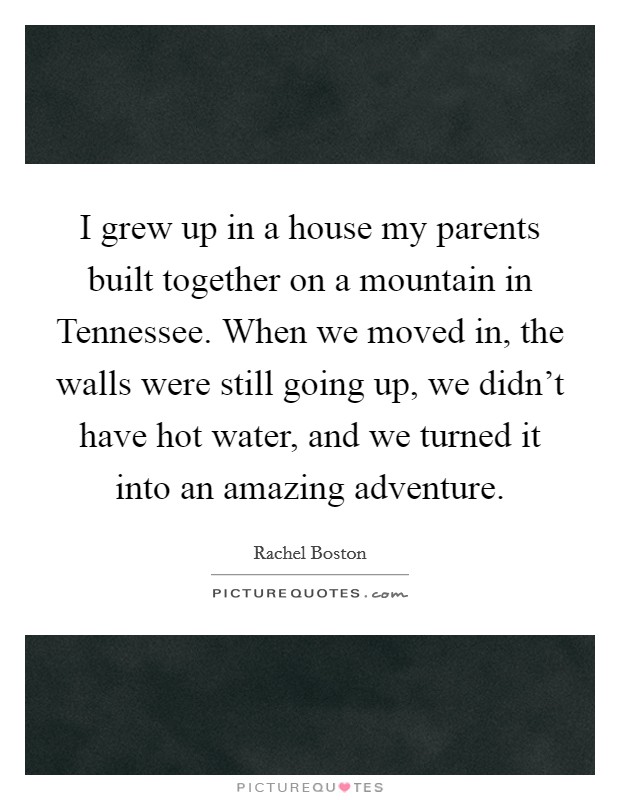 I grew up in a house my parents built together on a mountain in Tennessee. When we moved in, the walls were still going up, we didn't have hot water, and we turned it into an amazing adventure. Picture Quote #1