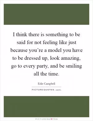 I think there is something to be said for not feeling like just because you’re a model you have to be dressed up, look amazing, go to every party, and be smiling all the time Picture Quote #1