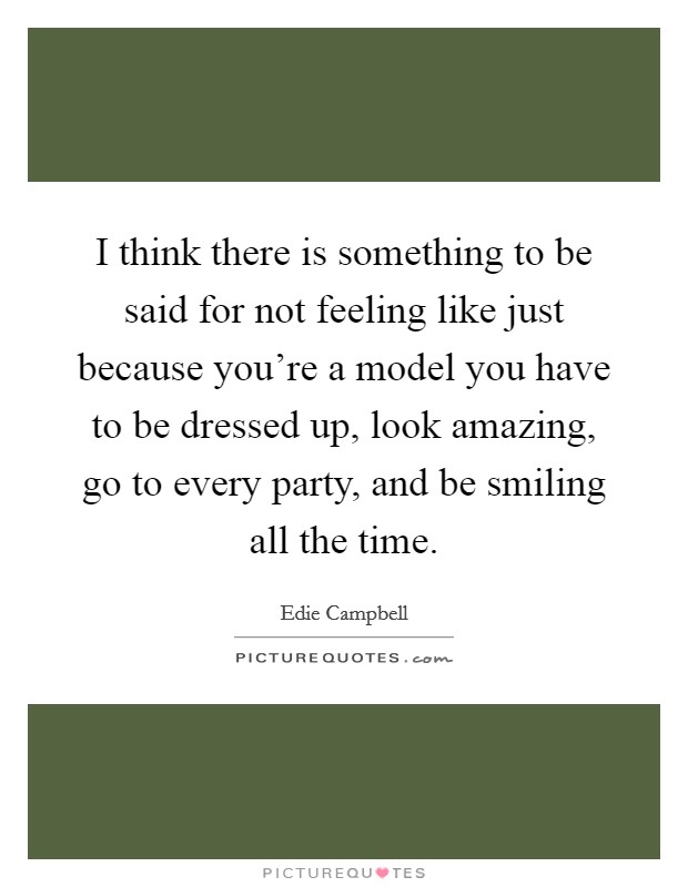 I think there is something to be said for not feeling like just because you're a model you have to be dressed up, look amazing, go to every party, and be smiling all the time. Picture Quote #1