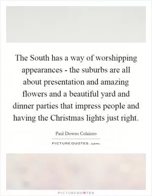 The South has a way of worshipping appearances - the suburbs are all about presentation and amazing flowers and a beautiful yard and dinner parties that impress people and having the Christmas lights just right Picture Quote #1