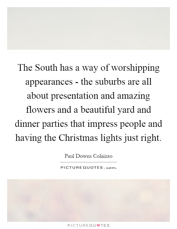 The South has a way of worshipping appearances - the suburbs are all about presentation and amazing flowers and a beautiful yard and dinner parties that impress people and having the Christmas lights just right. Picture Quote #1