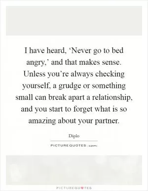 I have heard, ‘Never go to bed angry,’ and that makes sense. Unless you’re always checking yourself, a grudge or something small can break apart a relationship, and you start to forget what is so amazing about your partner Picture Quote #1