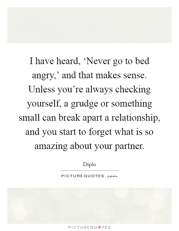 I have heard, ‘Never go to bed angry,' and that makes sense. Unless you're always checking yourself, a grudge or something small can break apart a relationship, and you start to forget what is so amazing about your partner. Picture Quote #1