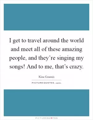 I get to travel around the world and meet all of these amazing people, and they’re singing my songs! And to me, that’s crazy Picture Quote #1