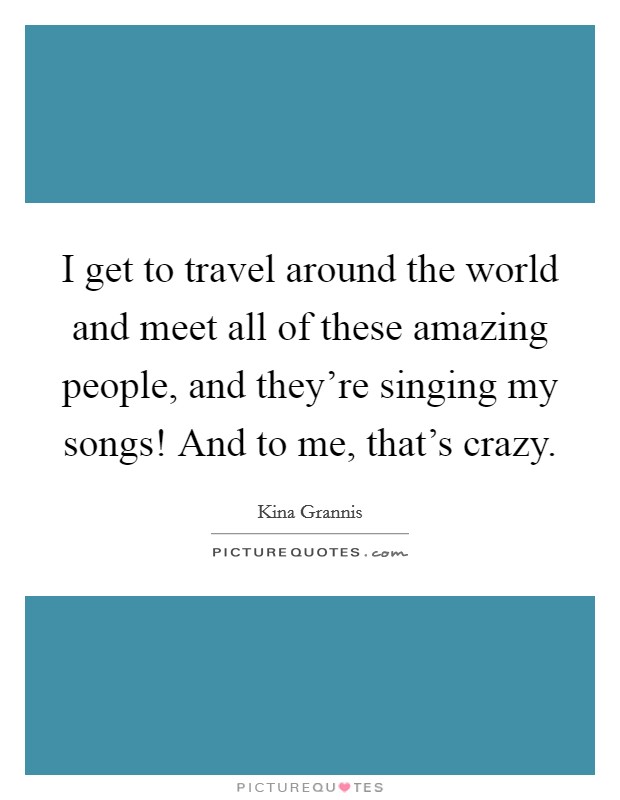 I get to travel around the world and meet all of these amazing people, and they're singing my songs! And to me, that's crazy. Picture Quote #1