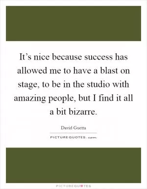It’s nice because success has allowed me to have a blast on stage, to be in the studio with amazing people, but I find it all a bit bizarre Picture Quote #1