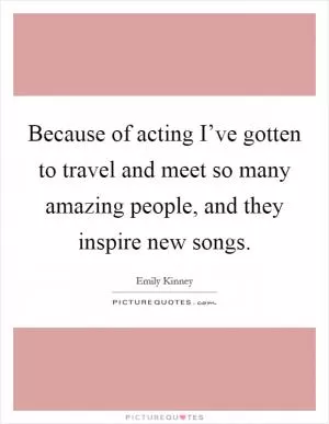 Because of acting I’ve gotten to travel and meet so many amazing people, and they inspire new songs Picture Quote #1