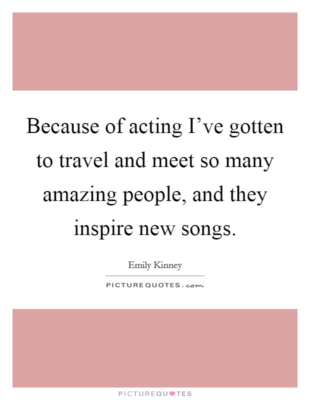 Because of acting I've gotten to travel and meet so many amazing people, and they inspire new songs. Picture Quote #1