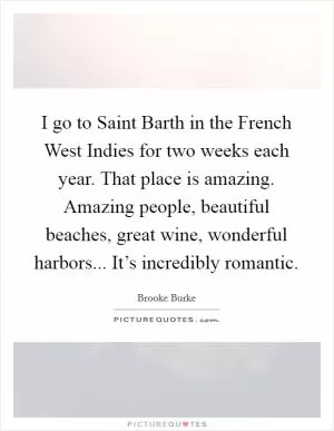 I go to Saint Barth in the French West Indies for two weeks each year. That place is amazing. Amazing people, beautiful beaches, great wine, wonderful harbors... It’s incredibly romantic Picture Quote #1