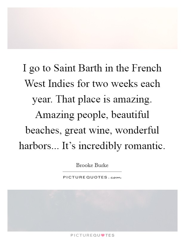 I go to Saint Barth in the French West Indies for two weeks each year. That place is amazing. Amazing people, beautiful beaches, great wine, wonderful harbors... It's incredibly romantic. Picture Quote #1