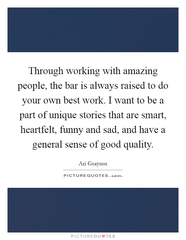 Through working with amazing people, the bar is always raised to do your own best work. I want to be a part of unique stories that are smart, heartfelt, funny and sad, and have a general sense of good quality. Picture Quote #1