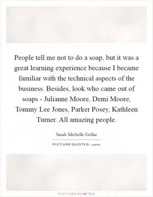 People tell me not to do a soap, but it was a great learning experience because I became familiar with the technical aspects of the business. Besides, look who came out of soaps - Julianne Moore, Demi Moore, Tommy Lee Jones, Parker Posey, Kathleen Turner. All amazing people Picture Quote #1