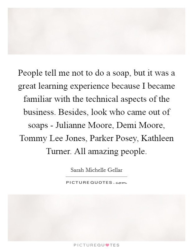 People tell me not to do a soap, but it was a great learning experience because I became familiar with the technical aspects of the business. Besides, look who came out of soaps - Julianne Moore, Demi Moore, Tommy Lee Jones, Parker Posey, Kathleen Turner. All amazing people. Picture Quote #1