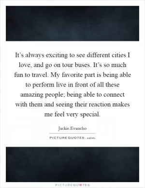 It’s always exciting to see different cities I love, and go on tour buses. It’s so much fun to travel. My favorite part is being able to perform live in front of all these amazing people; being able to connect with them and seeing their reaction makes me feel very special Picture Quote #1