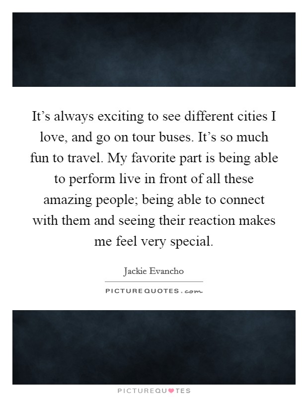 It's always exciting to see different cities I love, and go on tour buses. It's so much fun to travel. My favorite part is being able to perform live in front of all these amazing people; being able to connect with them and seeing their reaction makes me feel very special. Picture Quote #1