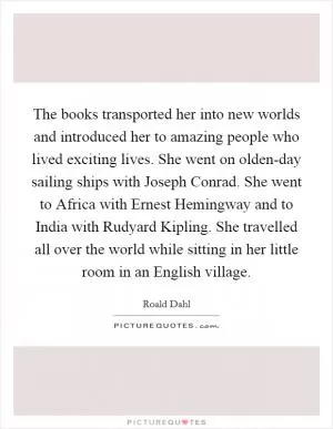 The books transported her into new worlds and introduced her to amazing people who lived exciting lives. She went on olden-day sailing ships with Joseph Conrad. She went to Africa with Ernest Hemingway and to India with Rudyard Kipling. She travelled all over the world while sitting in her little room in an English village Picture Quote #1