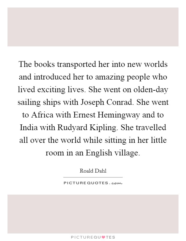 The books transported her into new worlds and introduced her to amazing people who lived exciting lives. She went on olden-day sailing ships with Joseph Conrad. She went to Africa with Ernest Hemingway and to India with Rudyard Kipling. She travelled all over the world while sitting in her little room in an English village. Picture Quote #1
