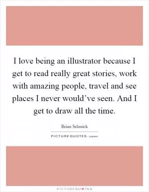 I love being an illustrator because I get to read really great stories, work with amazing people, travel and see places I never would’ve seen. And I get to draw all the time Picture Quote #1