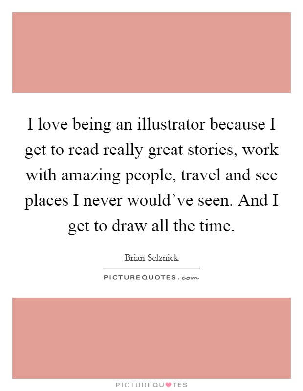 I love being an illustrator because I get to read really great stories, work with amazing people, travel and see places I never would've seen. And I get to draw all the time. Picture Quote #1
