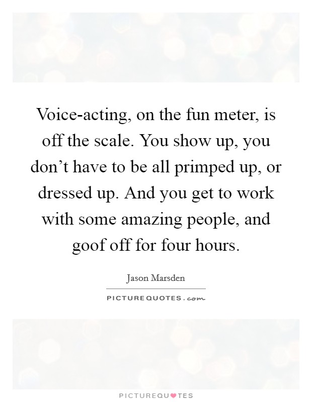 Voice-acting, on the fun meter, is off the scale. You show up, you don't have to be all primped up, or dressed up. And you get to work with some amazing people, and goof off for four hours. Picture Quote #1