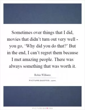 Sometimes over things that I did, movies that didn’t turn out very well - you go, ‘Why did you do that?’ But in the end, I can’t regret them because I met amazing people. There was always something that was worth it Picture Quote #1
