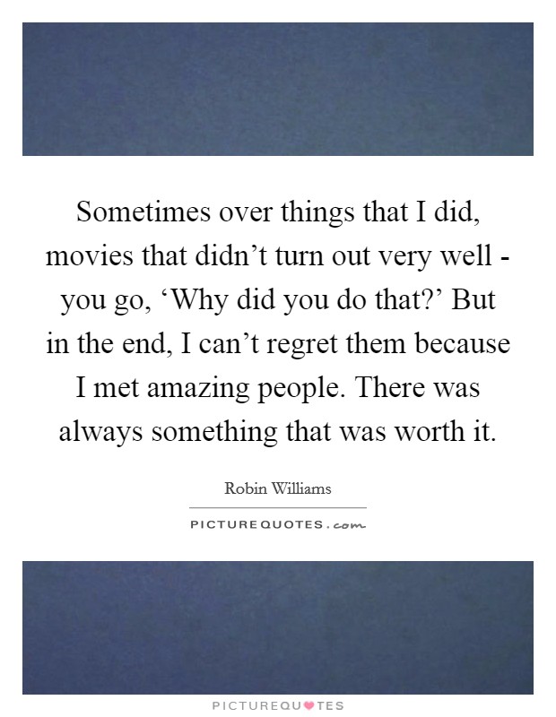 Sometimes over things that I did, movies that didn't turn out very well - you go, ‘Why did you do that?' But in the end, I can't regret them because I met amazing people. There was always something that was worth it. Picture Quote #1