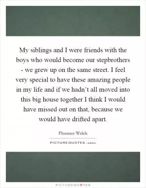 My siblings and I were friends with the boys who would become our stepbrothers - we grew up on the same street. I feel very special to have these amazing people in my life and if we hadn’t all moved into this big house together I think I would have missed out on that, because we would have drifted apart Picture Quote #1