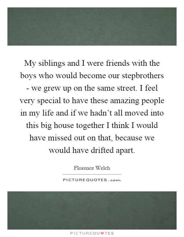 My siblings and I were friends with the boys who would become our stepbrothers - we grew up on the same street. I feel very special to have these amazing people in my life and if we hadn't all moved into this big house together I think I would have missed out on that, because we would have drifted apart. Picture Quote #1
