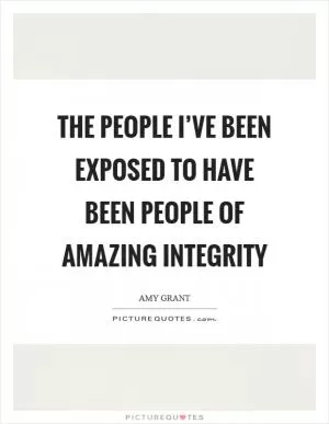The people I’ve been exposed to have been people of amazing integrity Picture Quote #1