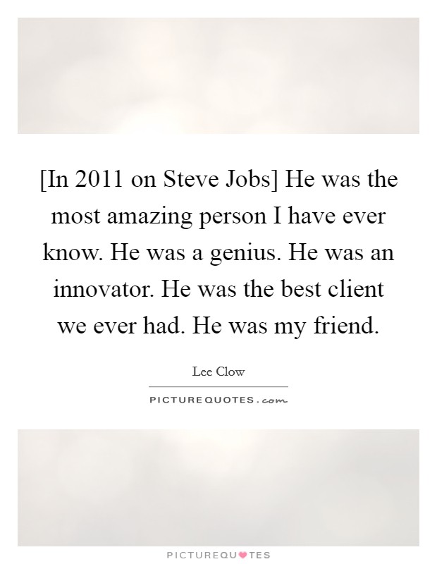 [In 2011 on Steve Jobs] He was the most amazing person I have ever know. He was a genius. He was an innovator. He was the best client we ever had. He was my friend Picture Quote #1
