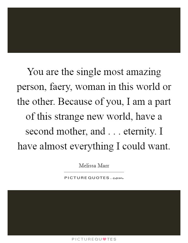 You are the single most amazing person, faery, woman in this world or the other. Because of you, I am a part of this strange new world, have a second mother, and . . . eternity. I have almost everything I could want Picture Quote #1