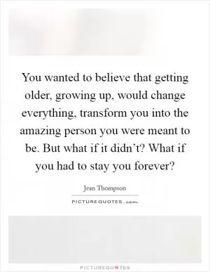 You wanted to believe that getting older, growing up, would change everything, transform you into the amazing person you were meant to be. But what if it didn’t? What if you had to stay you forever? Picture Quote #1