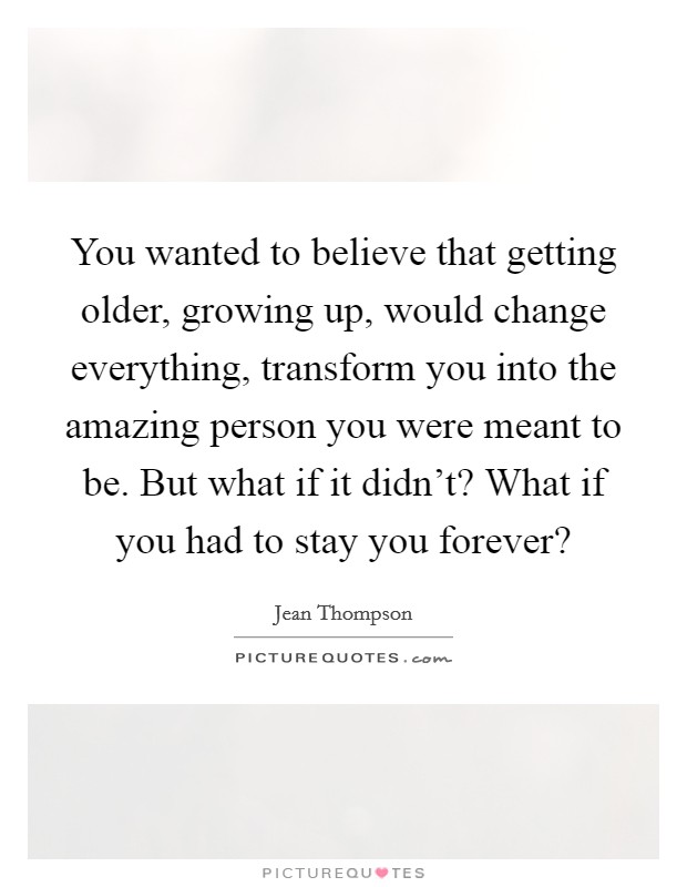 You wanted to believe that getting older, growing up, would change everything, transform you into the amazing person you were meant to be. But what if it didn’t? What if you had to stay you forever? Picture Quote #1