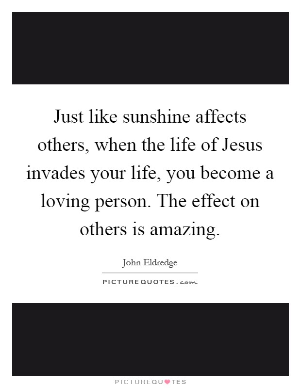 Just like sunshine affects others, when the life of Jesus invades your life, you become a loving person. The effect on others is amazing Picture Quote #1