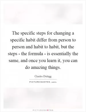 The specific steps for changing a specific habit differ from person to person and habit to habit, but the steps - the formula - is essentially the same, and once you learn it, you can do amazing things Picture Quote #1
