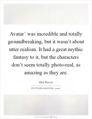 Avatar’ was incredible and totally groundbreaking, but it wasn’t about utter realism. It had a great mythic fantasy to it, but the characters don’t seem totally photo-real, as amazing as they are Picture Quote #1